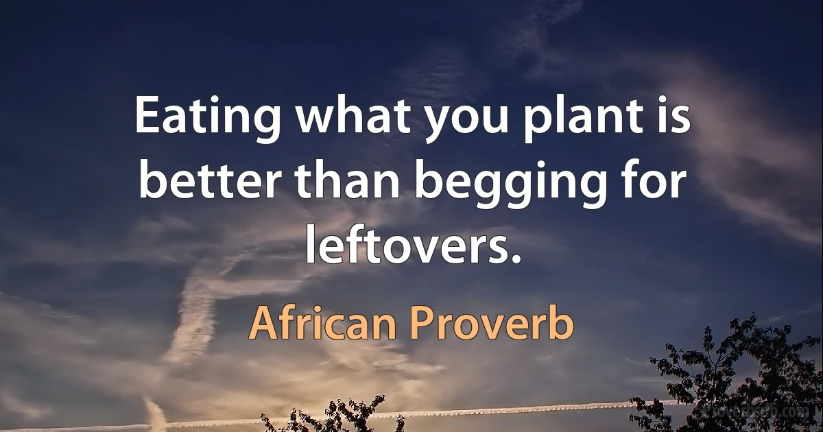 Eating what you plant is better than begging for leftovers. (African Proverb)