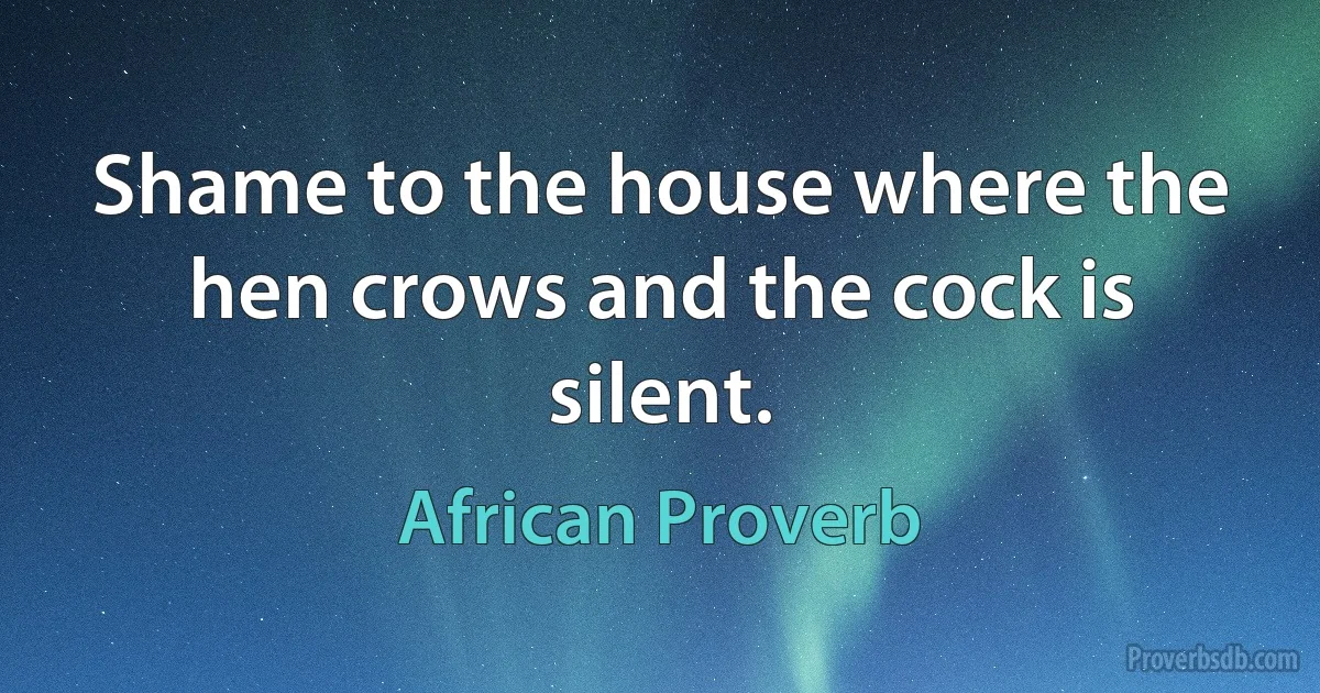 Shame to the house where the hen crows and the cock is silent. (African Proverb)