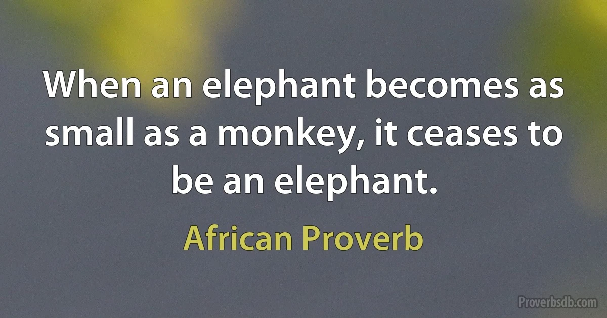 When an elephant becomes as small as a monkey, it ceases to be an elephant. (African Proverb)