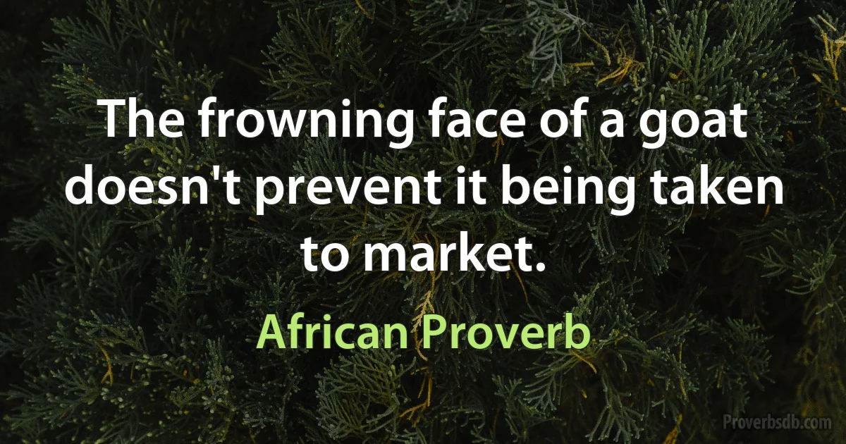 The frowning face of a goat doesn't prevent it being taken to market. (African Proverb)