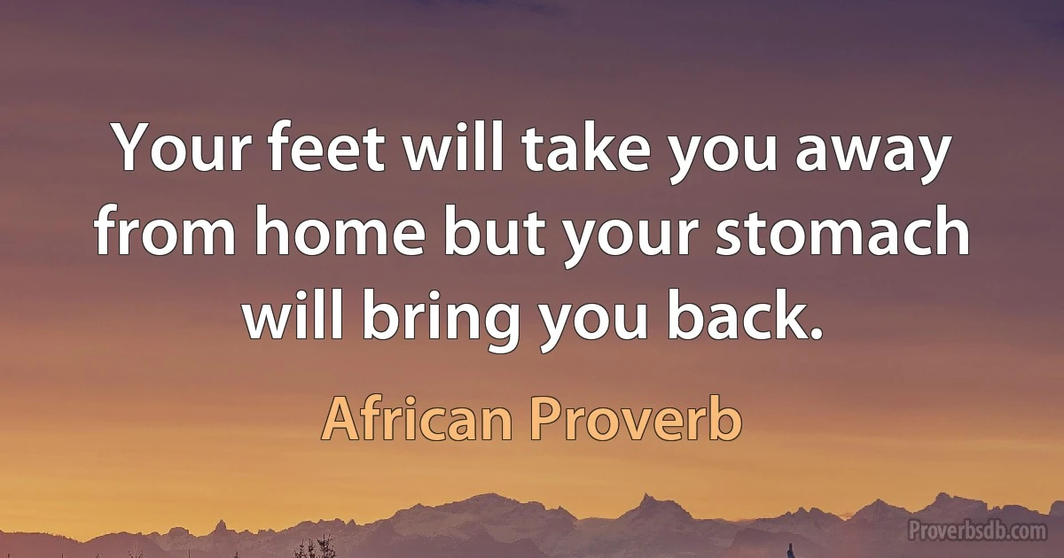 Your feet will take you away from home but your stomach will bring you back. (African Proverb)