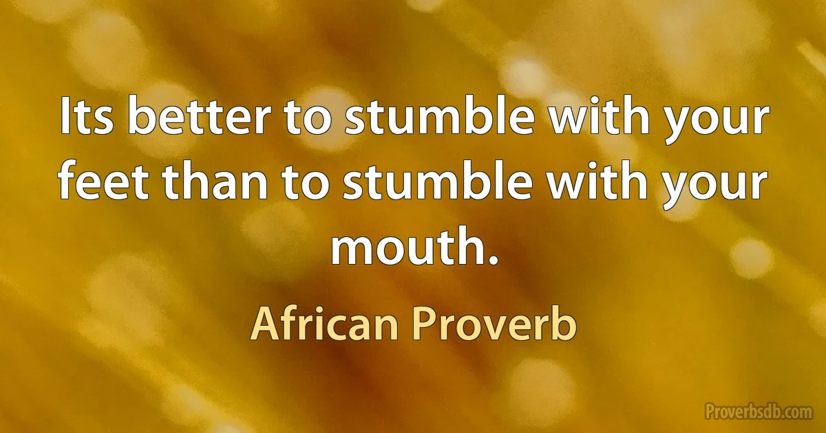 Its better to stumble with your feet than to stumble with your mouth. (African Proverb)