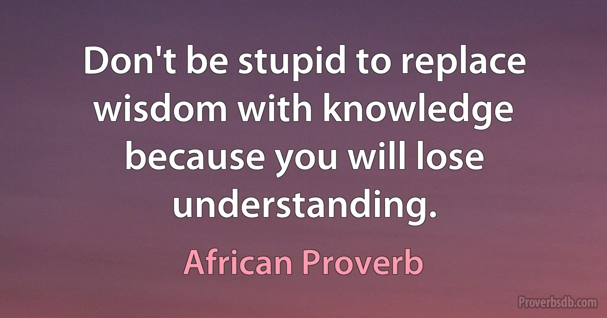 Don't be stupid to replace wisdom with knowledge because you will lose understanding. (African Proverb)