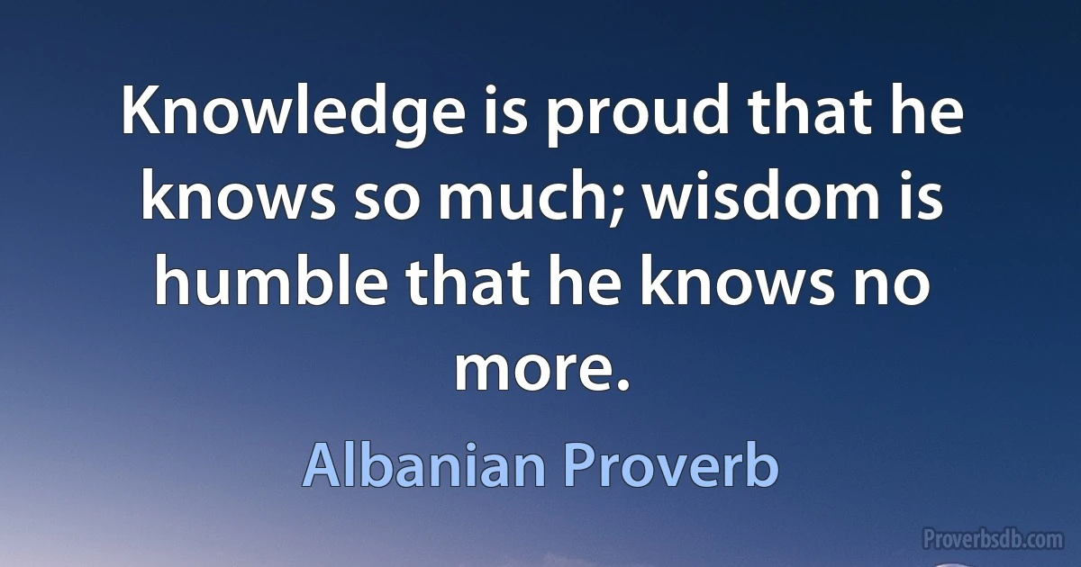 Knowledge is proud that he knows so much; wisdom is humble that he knows no more. (Albanian Proverb)