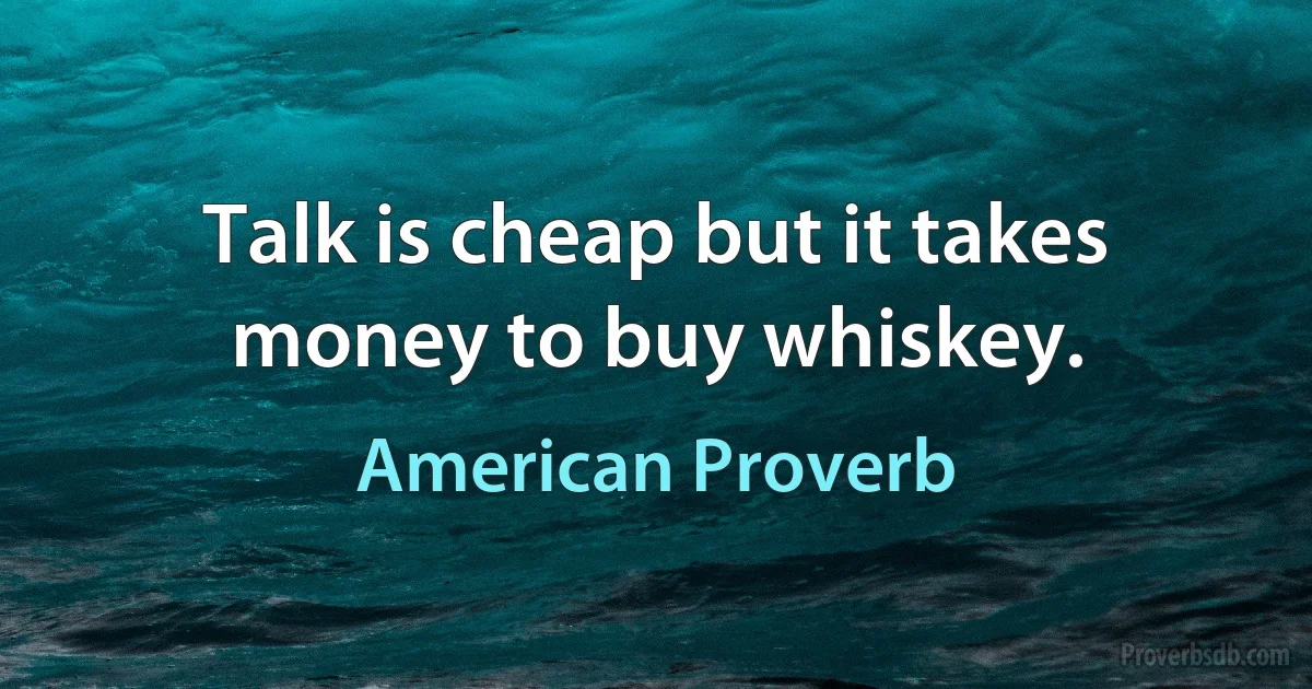 Talk is cheap but it takes money to buy whiskey. (American Proverb)