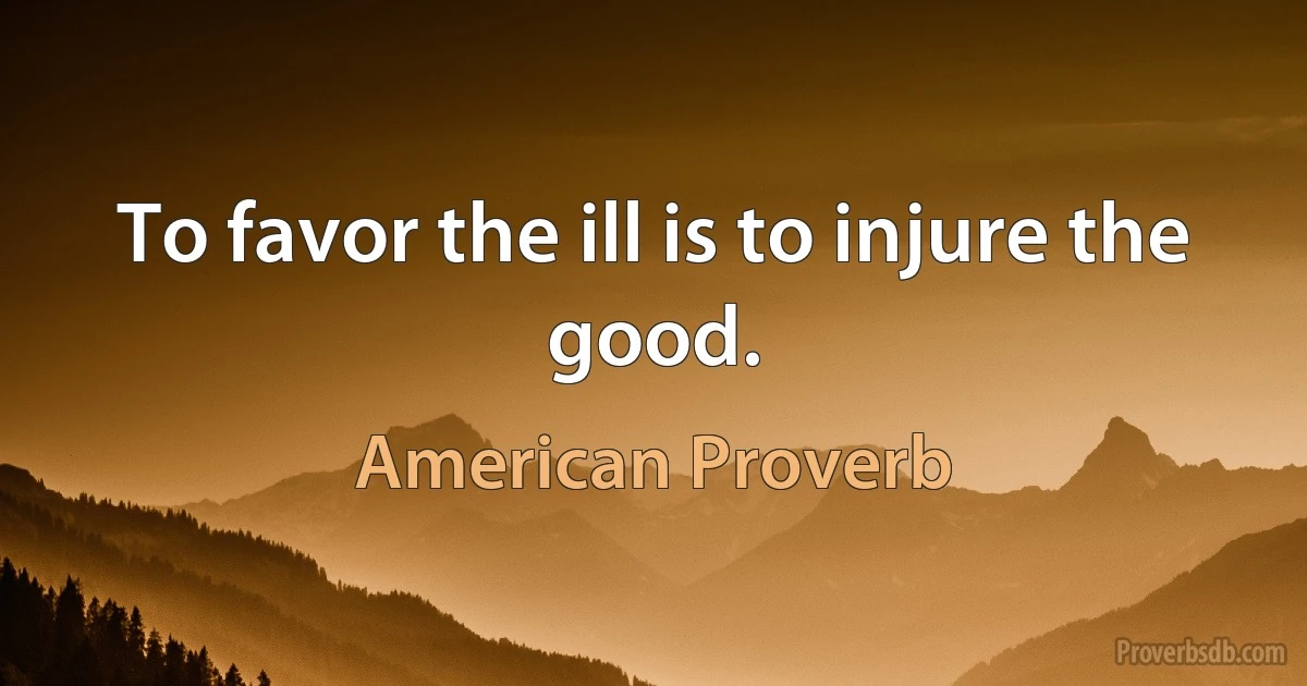 To favor the ill is to injure the good. (American Proverb)