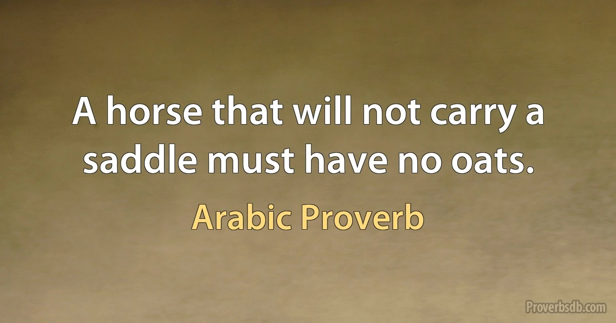 A horse that will not carry a saddle must have no oats. (Arabic Proverb)