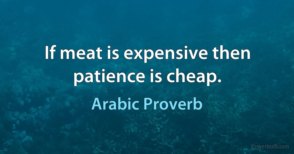 If meat is expensive then patience is cheap. (Arabic Proverb)