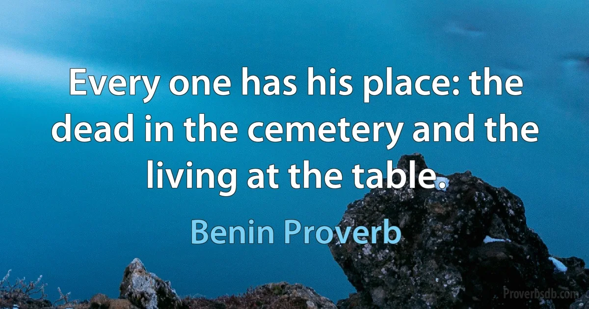 Every one has his place: the dead in the cemetery and the living at the table. (Benin Proverb)