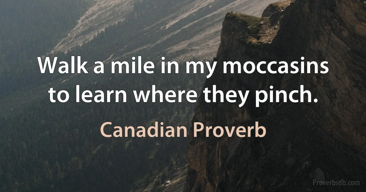 Walk a mile in my moccasins to learn where they pinch. (Canadian Proverb)