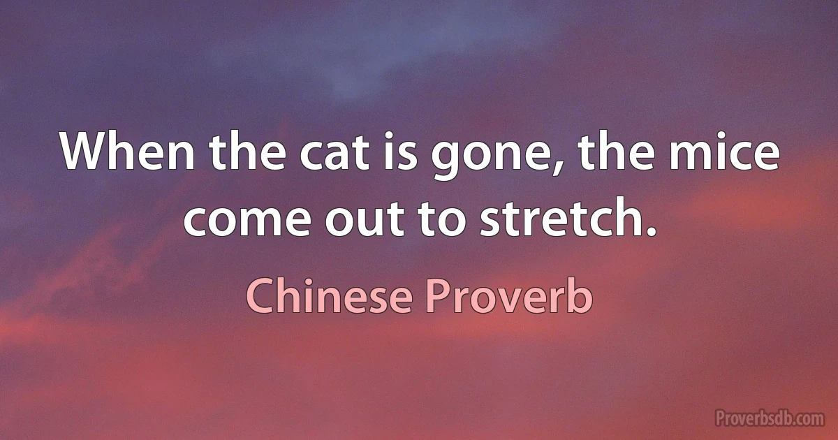 When the cat is gone, the mice come out to stretch. (Chinese Proverb)