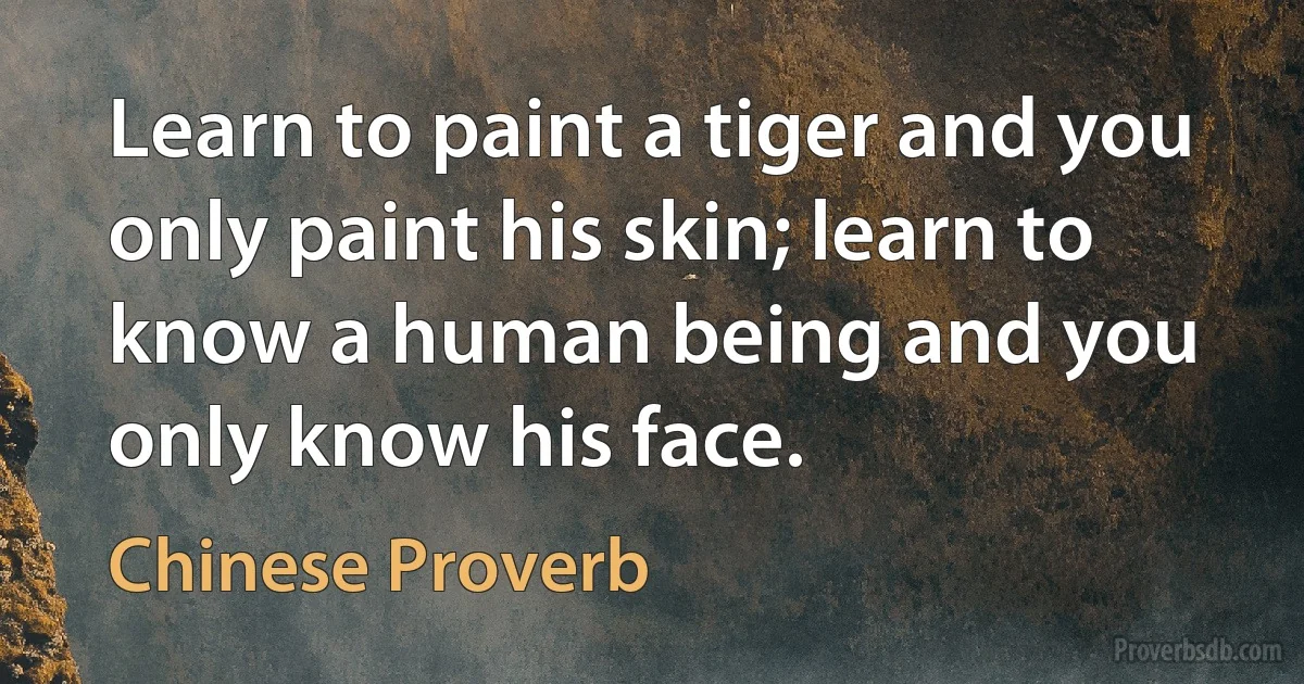 Learn to paint a tiger and you only paint his skin; learn to know a human being and you only know his face. (Chinese Proverb)