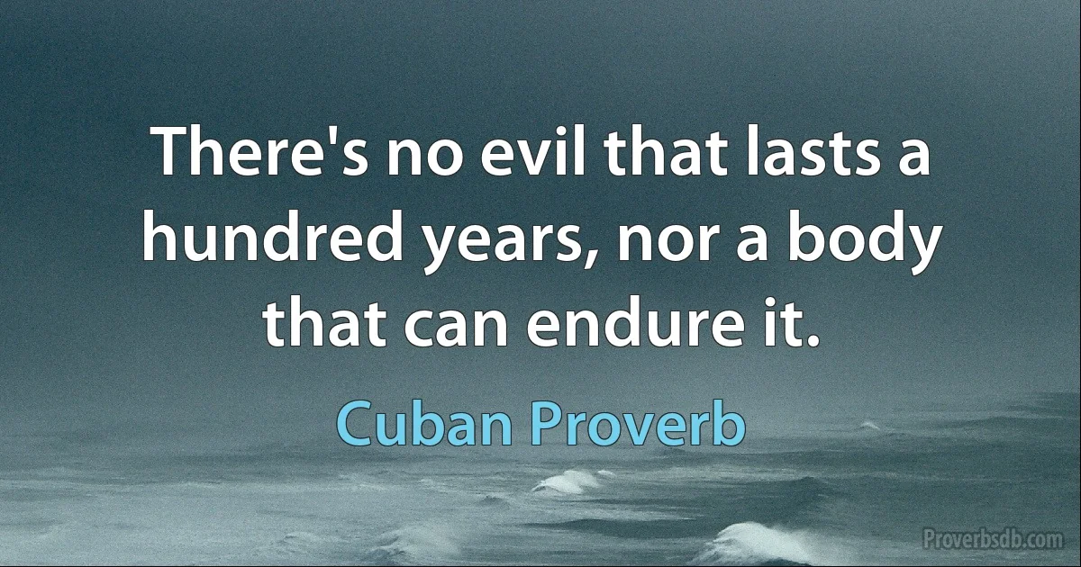 There's no evil that lasts a hundred years, nor a body that can endure it. (Cuban Proverb)