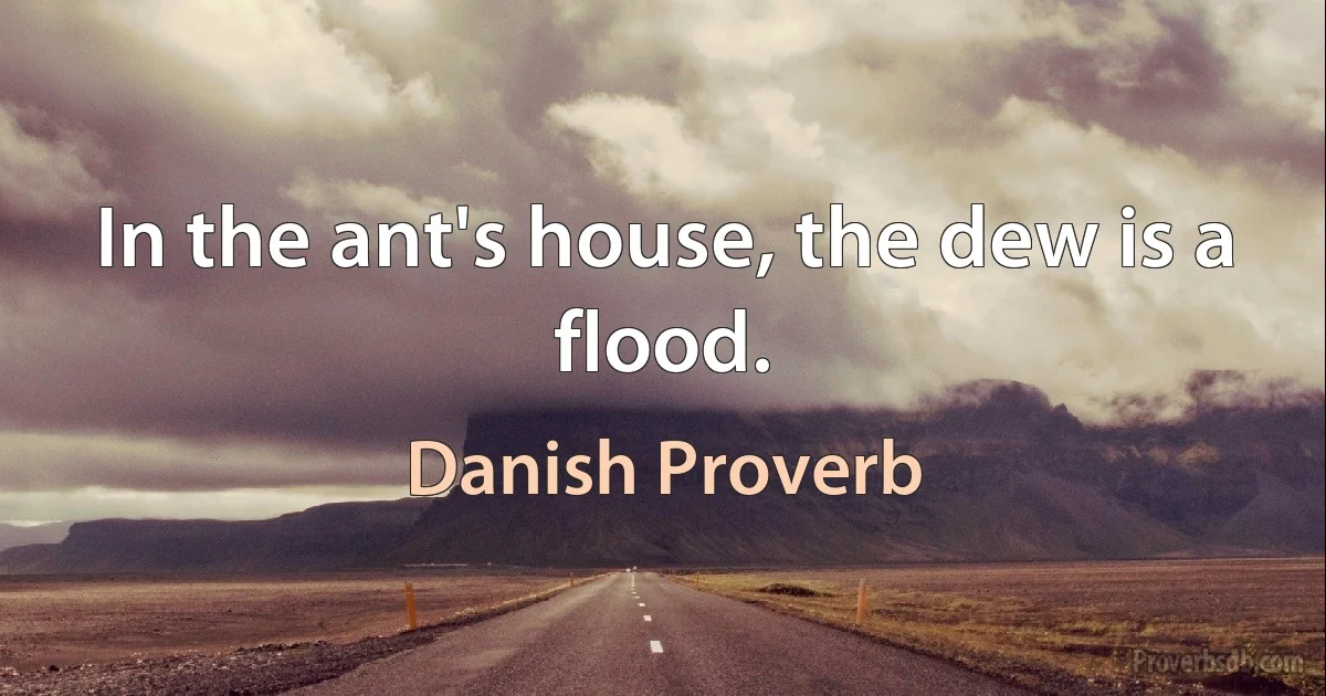 In the ant's house, the dew is a flood. (Danish Proverb)