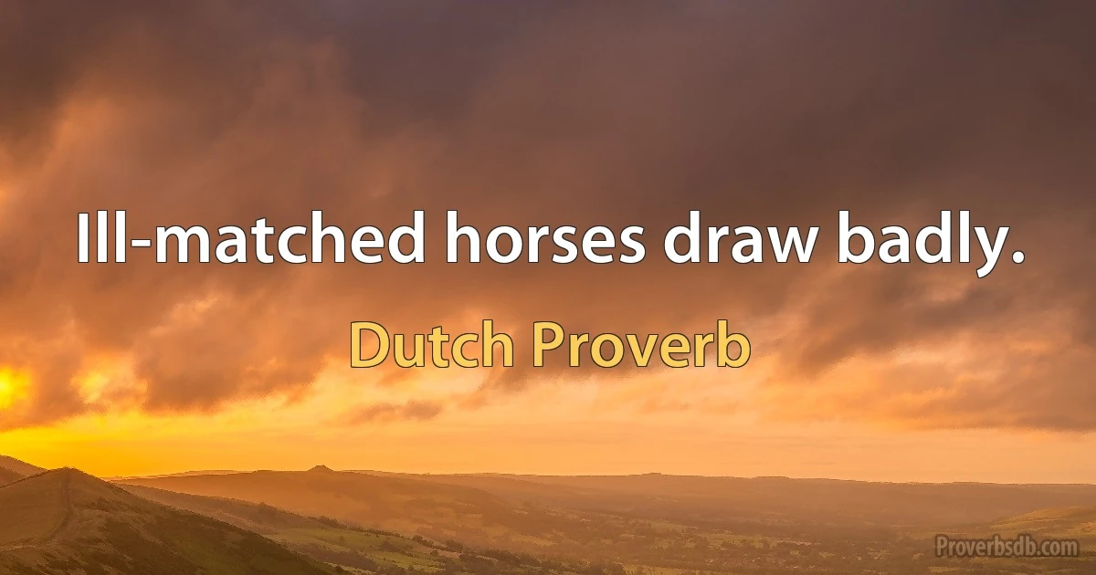 Ill-matched horses draw badly. (Dutch Proverb)