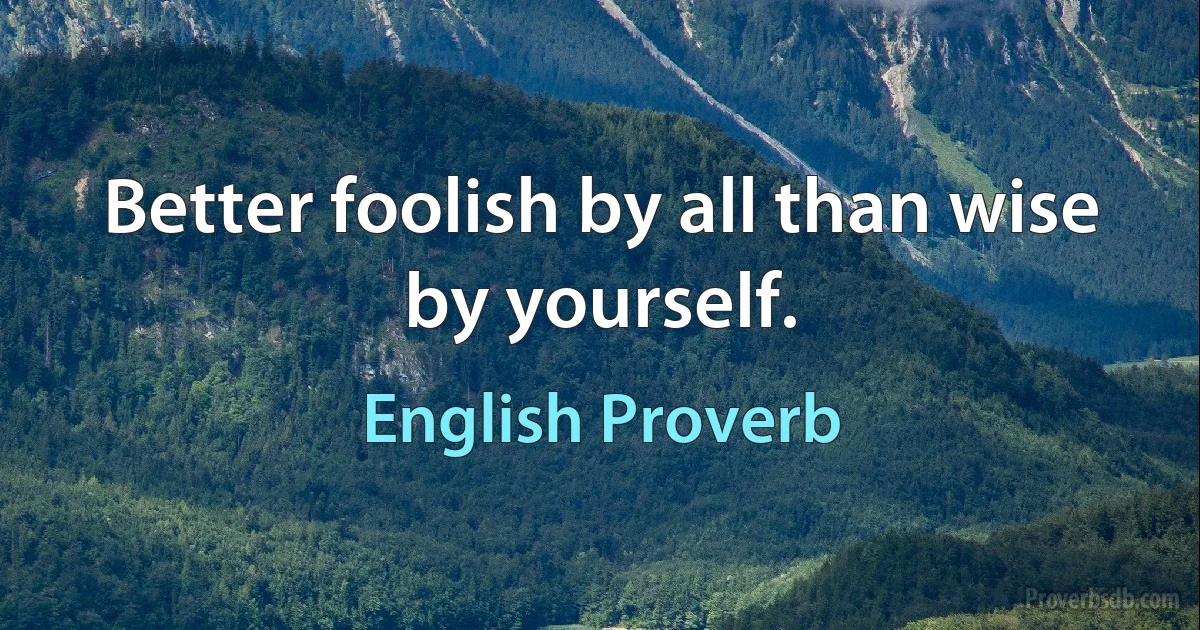 Better foolish by all than wise by yourself. (English Proverb)