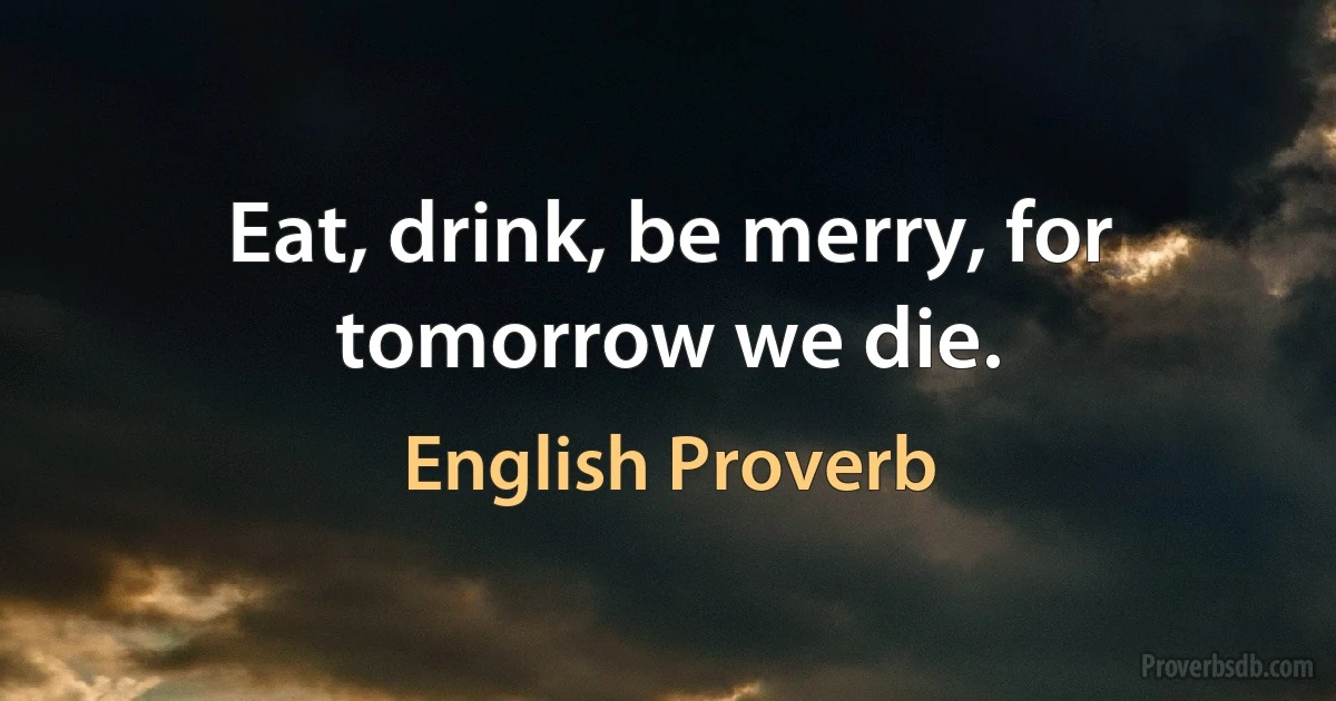 Eat, drink, be merry, for tomorrow we die. (English Proverb)