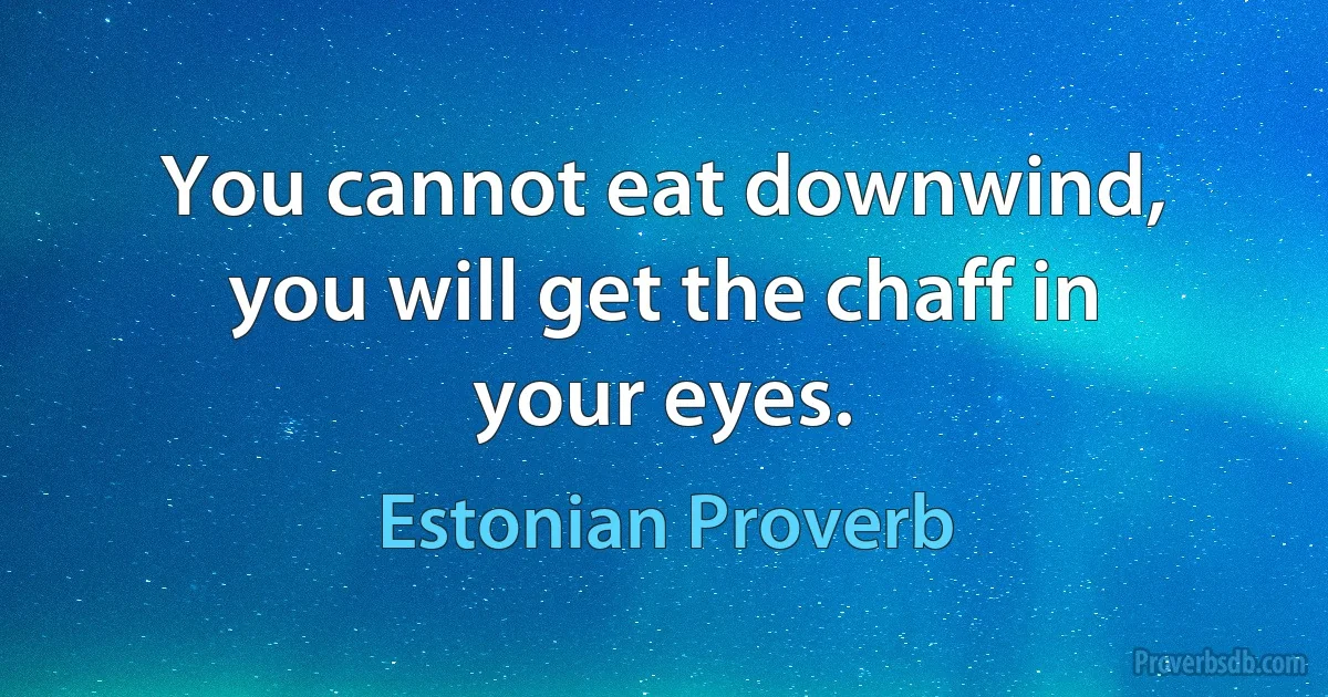 You cannot eat downwind, you will get the chaff in your eyes. (Estonian Proverb)