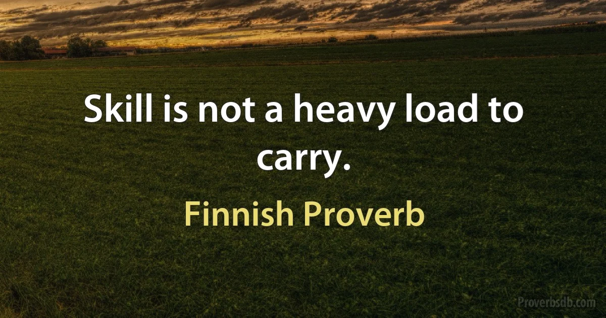 Skill is not a heavy load to carry. (Finnish Proverb)