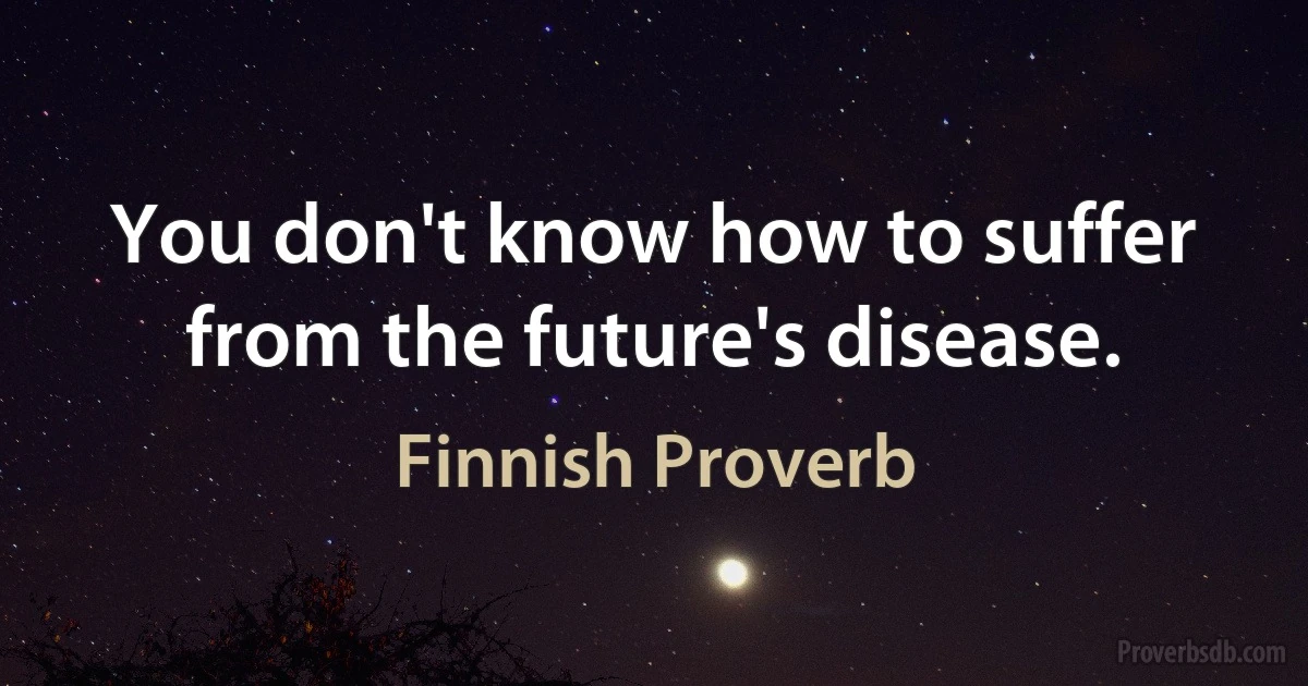 You don't know how to suffer from the future's disease. (Finnish Proverb)