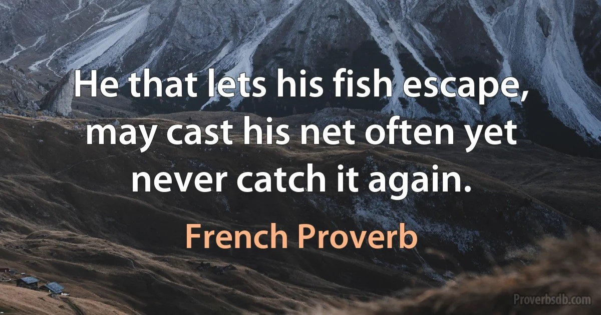 He that lets his fish escape, may cast his net often yet never catch it again. (French Proverb)