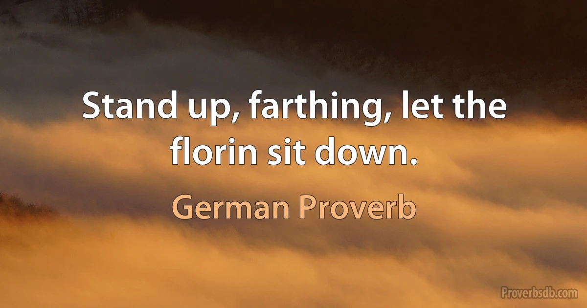 Stand up, farthing, let the florin sit down. (German Proverb)