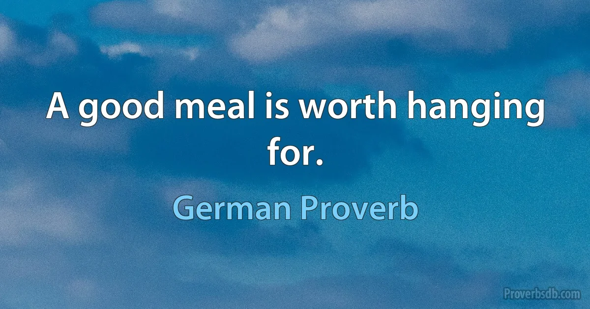 A good meal is worth hanging for. (German Proverb)