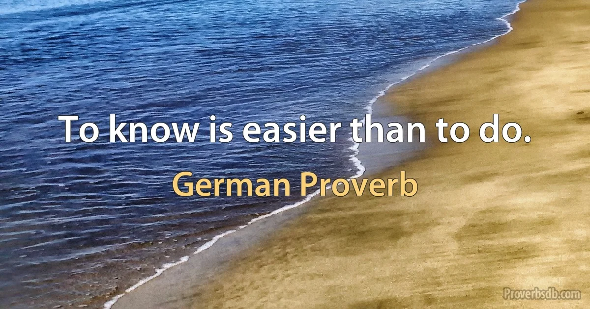 To know is easier than to do. (German Proverb)