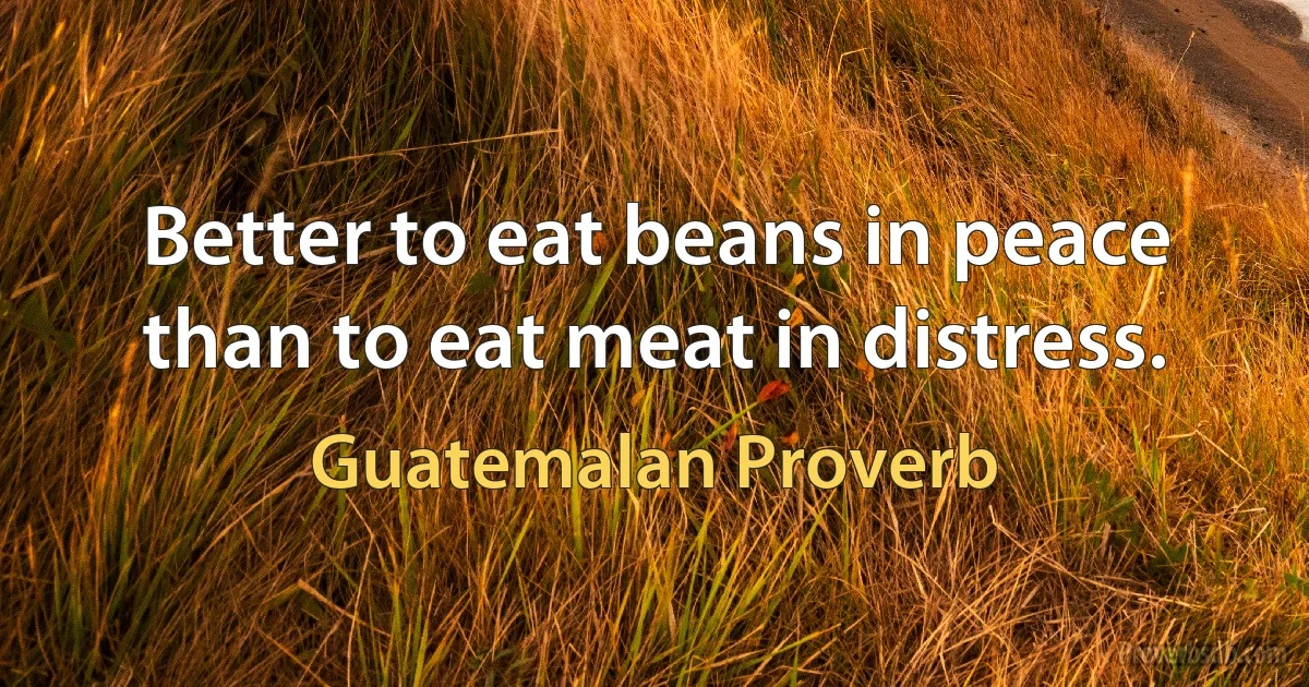 Better to eat beans in peace than to eat meat in distress. (Guatemalan Proverb)