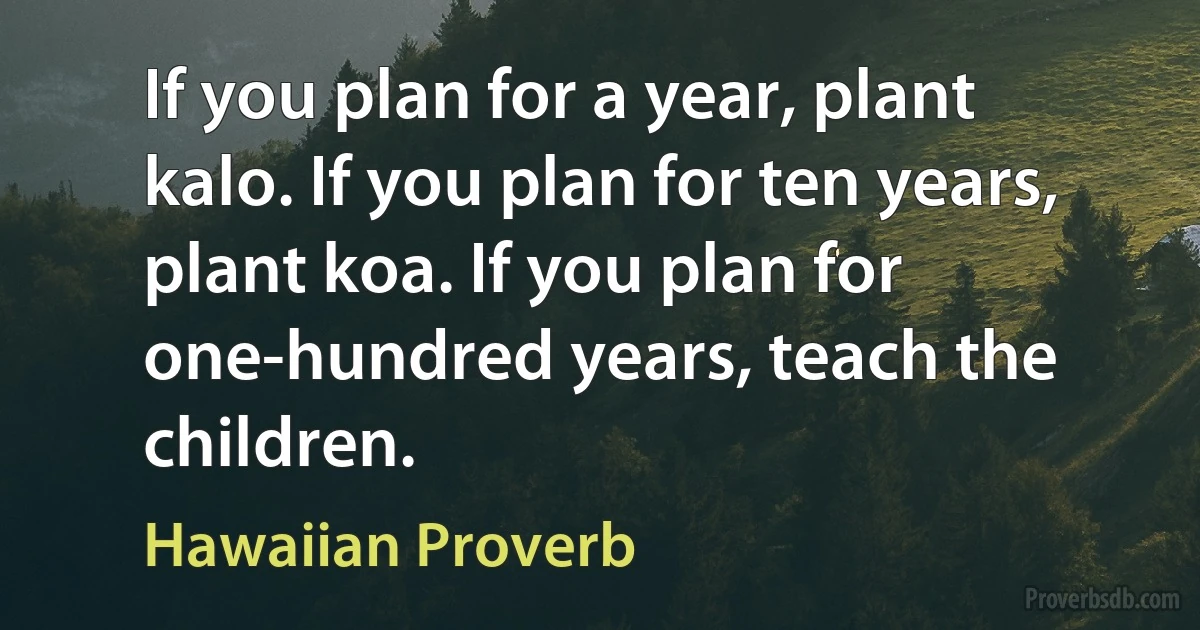 If you plan for a year, plant kalo. If you plan for ten years, plant koa. If you plan for one-hundred years, teach the children. (Hawaiian Proverb)