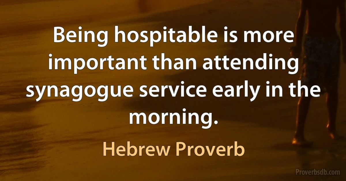 Being hospitable is more important than attending synagogue service early in the morning. (Hebrew Proverb)