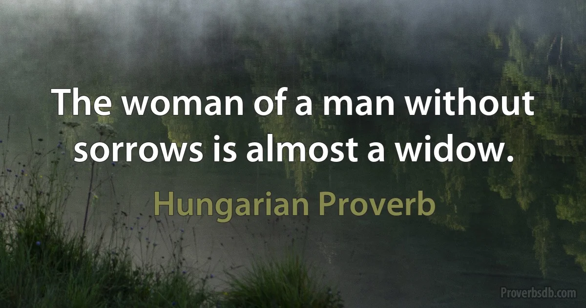 The woman of a man without sorrows is almost a widow. (Hungarian Proverb)