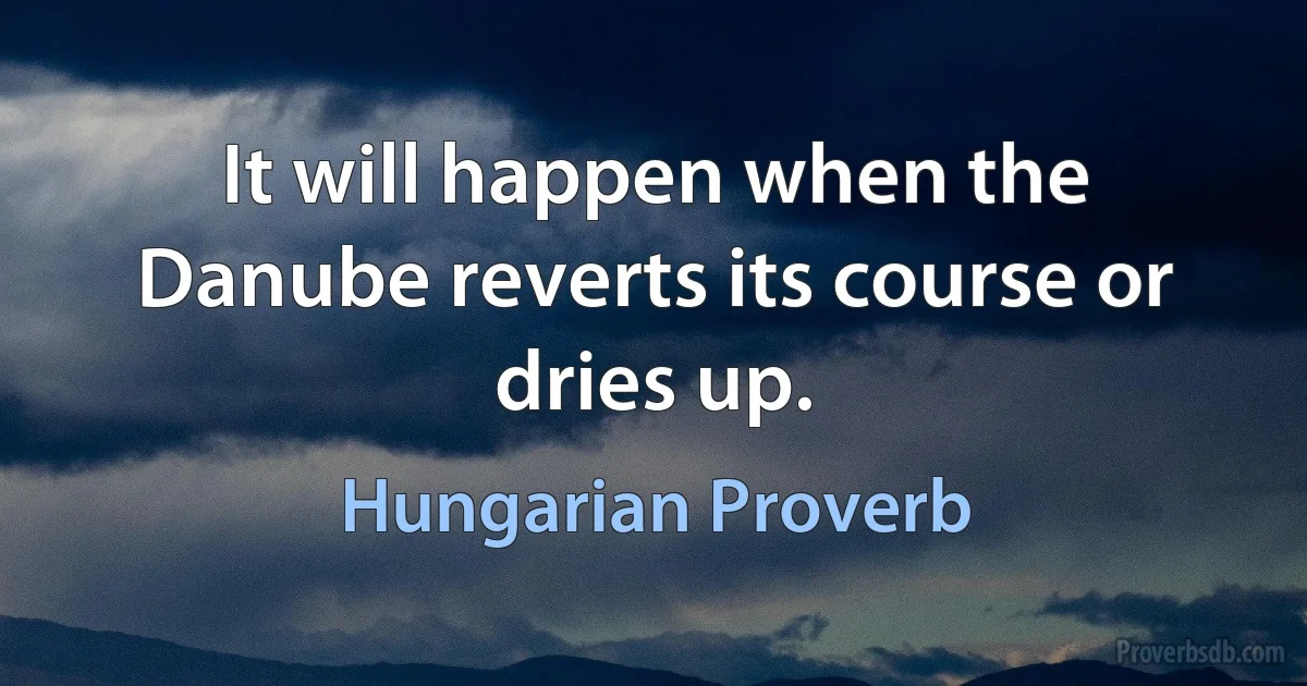 It will happen when the Danube reverts its course or dries up. (Hungarian Proverb)