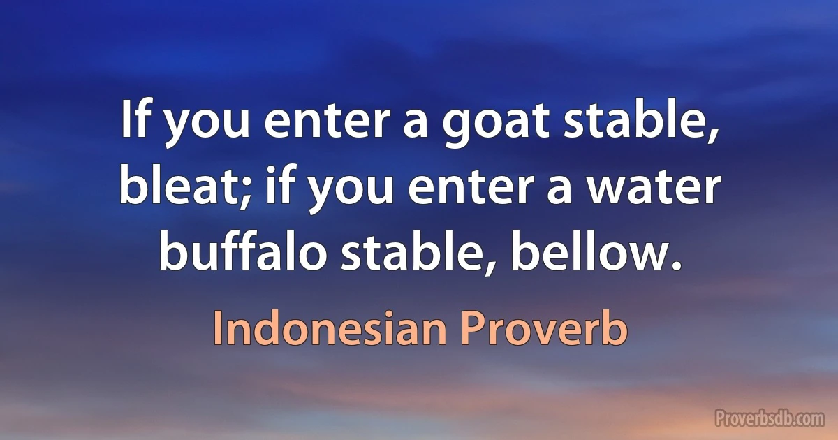 If you enter a goat stable, bleat; if you enter a water buffalo stable, bellow. (Indonesian Proverb)