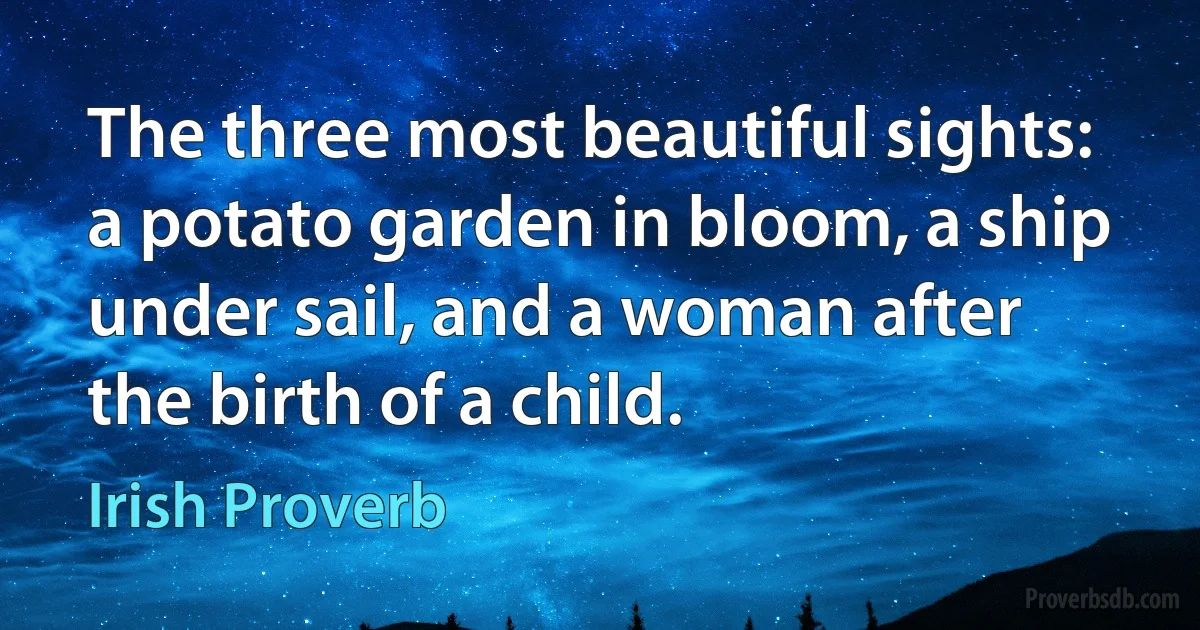 The three most beautiful sights: a potato garden in bloom, a ship under sail, and a woman after the birth of a child. (Irish Proverb)