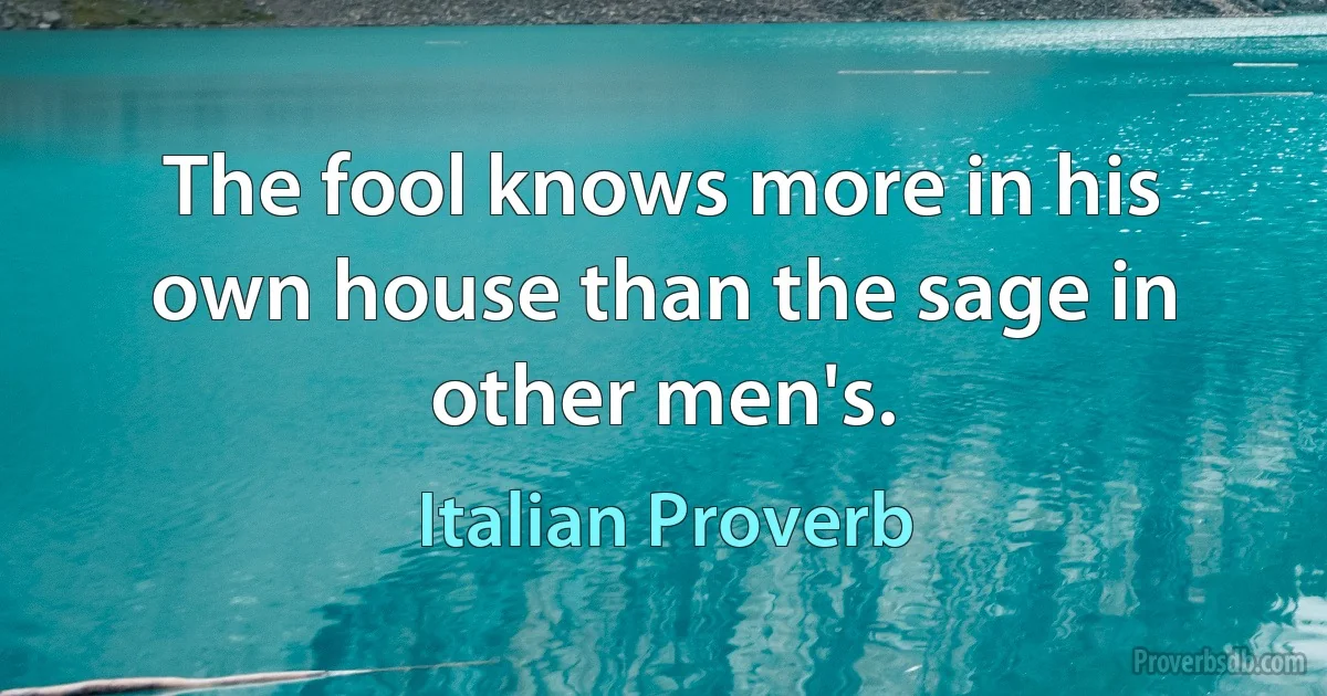 The fool knows more in his own house than the sage in other men's. (Italian Proverb)