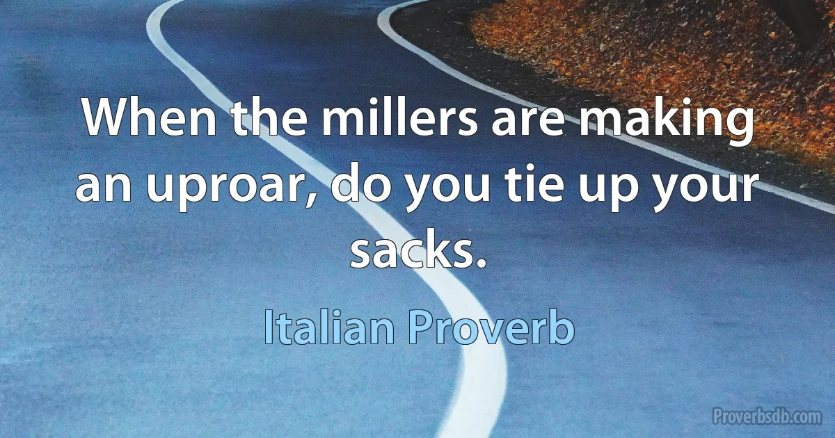 When the millers are making an uproar, do you tie up your sacks. (Italian Proverb)