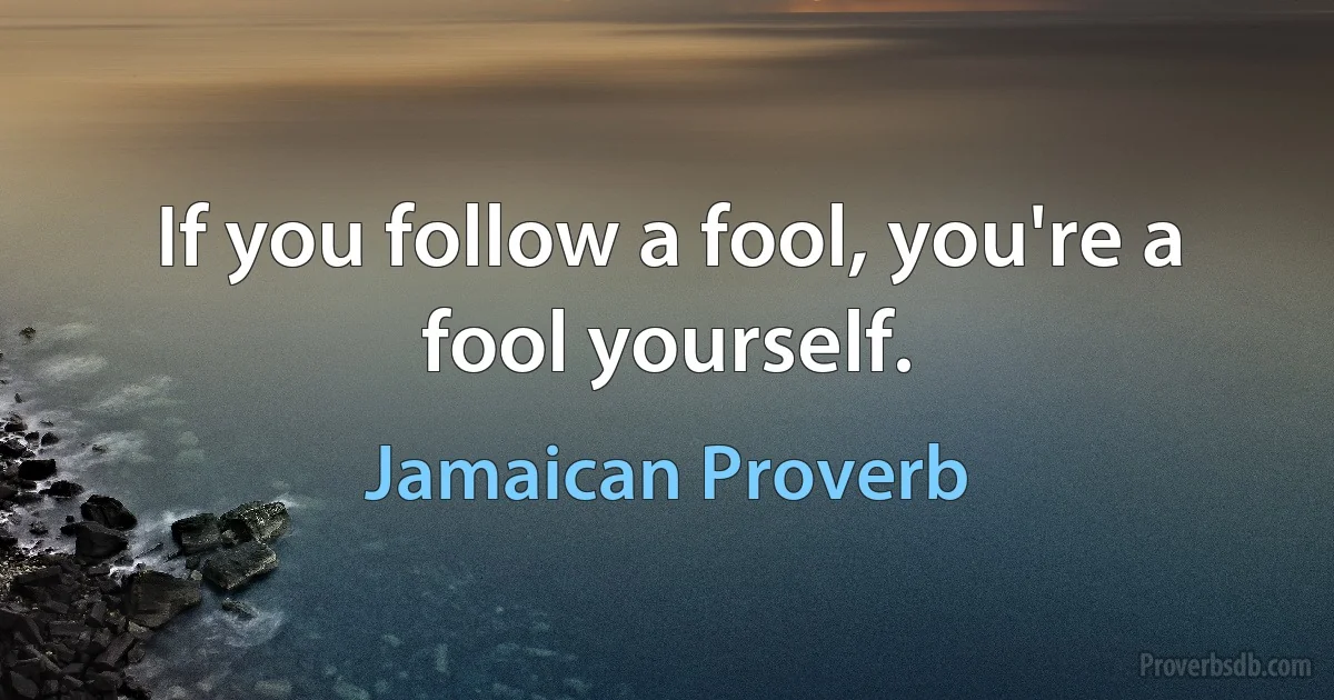 If you follow a fool, you're a fool yourself. (Jamaican Proverb)