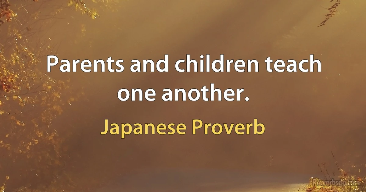 Parents and children teach one another. (Japanese Proverb)