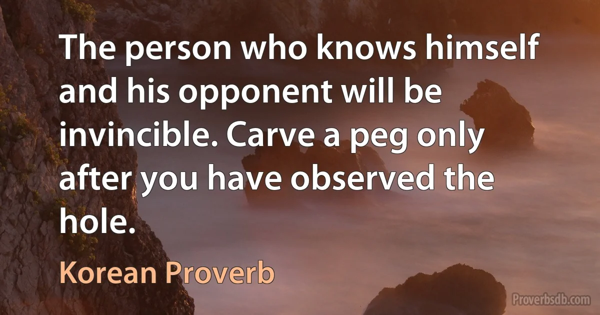 The person who knows himself and his opponent will be invincible. Carve a peg only after you have observed the hole. (Korean Proverb)