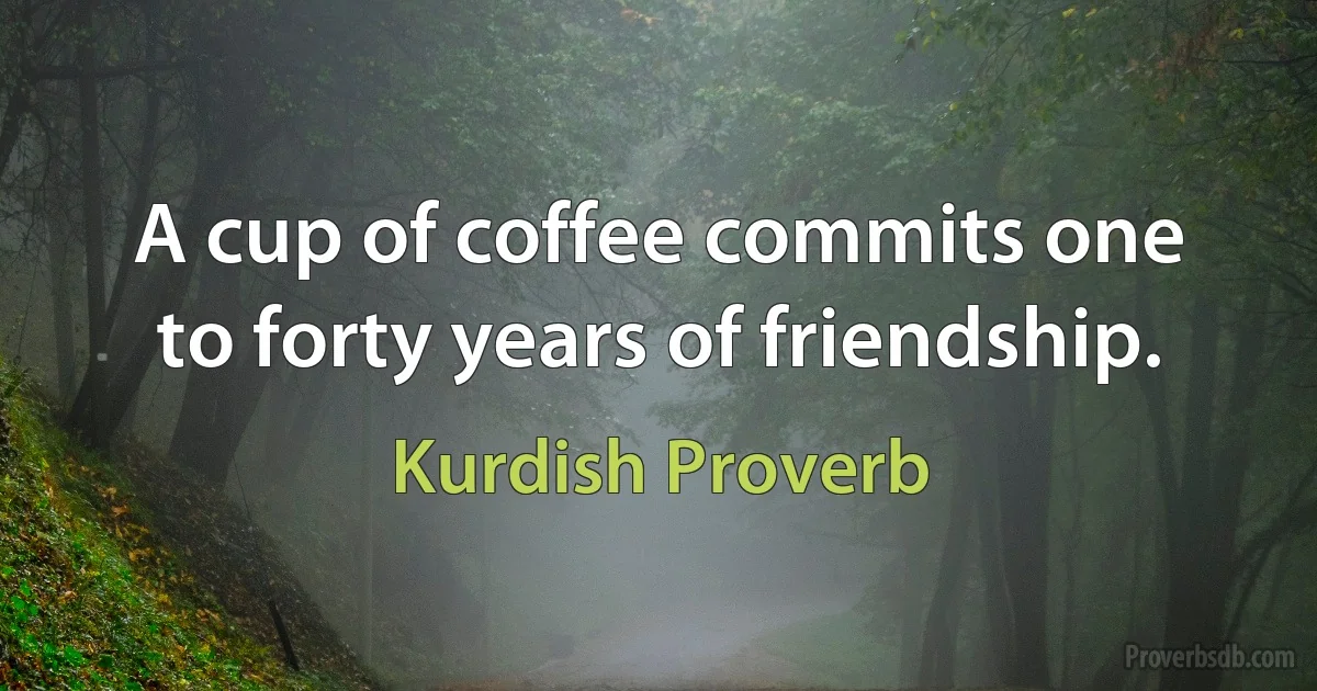 A cup of coffee commits one to forty years of friendship. (Kurdish Proverb)