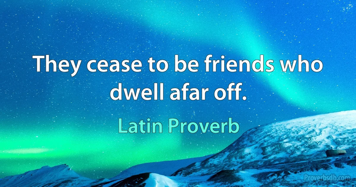 They cease to be friends who dwell afar off. (Latin Proverb)