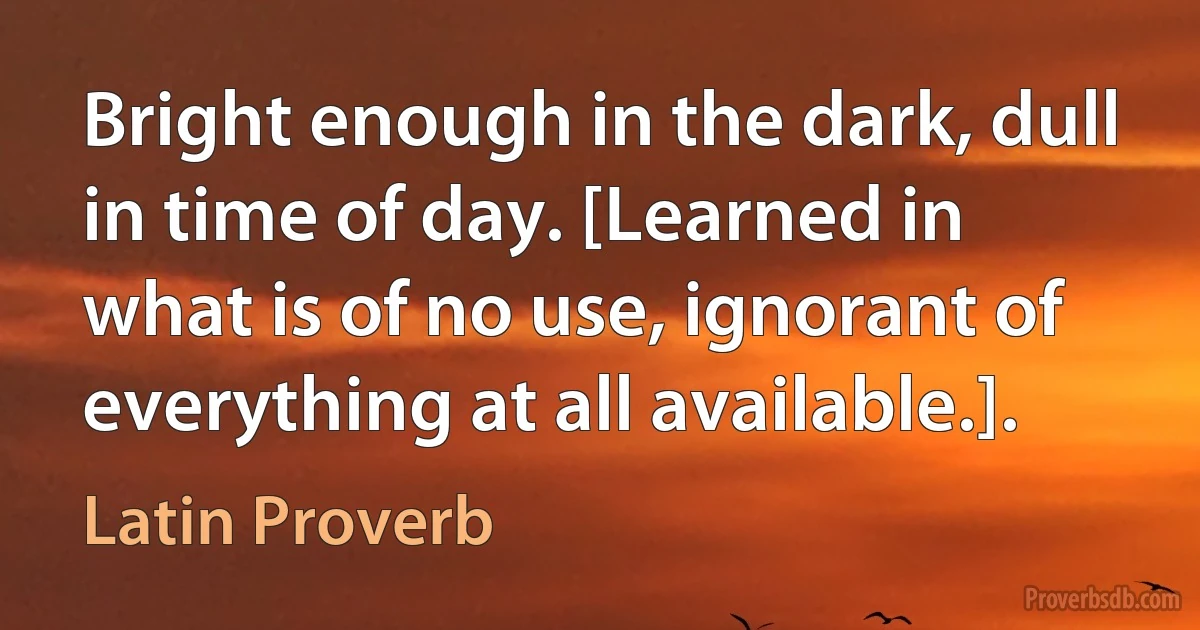 Bright enough in the dark, dull in time of day. [Learned in what is of no use, ignorant of everything at all available.]. (Latin Proverb)