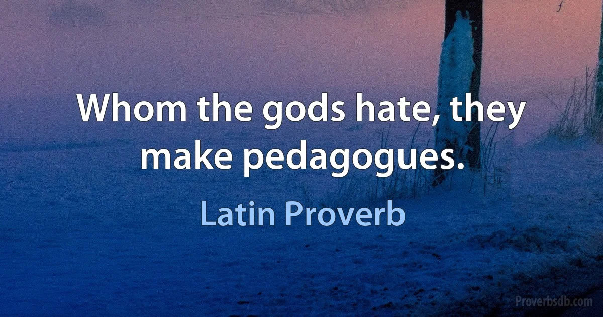 Whom the gods hate, they make pedagogues. (Latin Proverb)