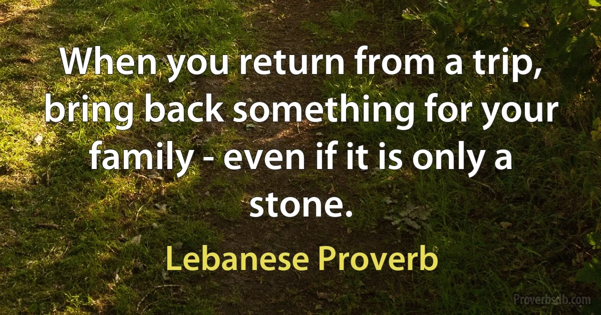 When you return from a trip, bring back something for your family - even if it is only a stone. (Lebanese Proverb)