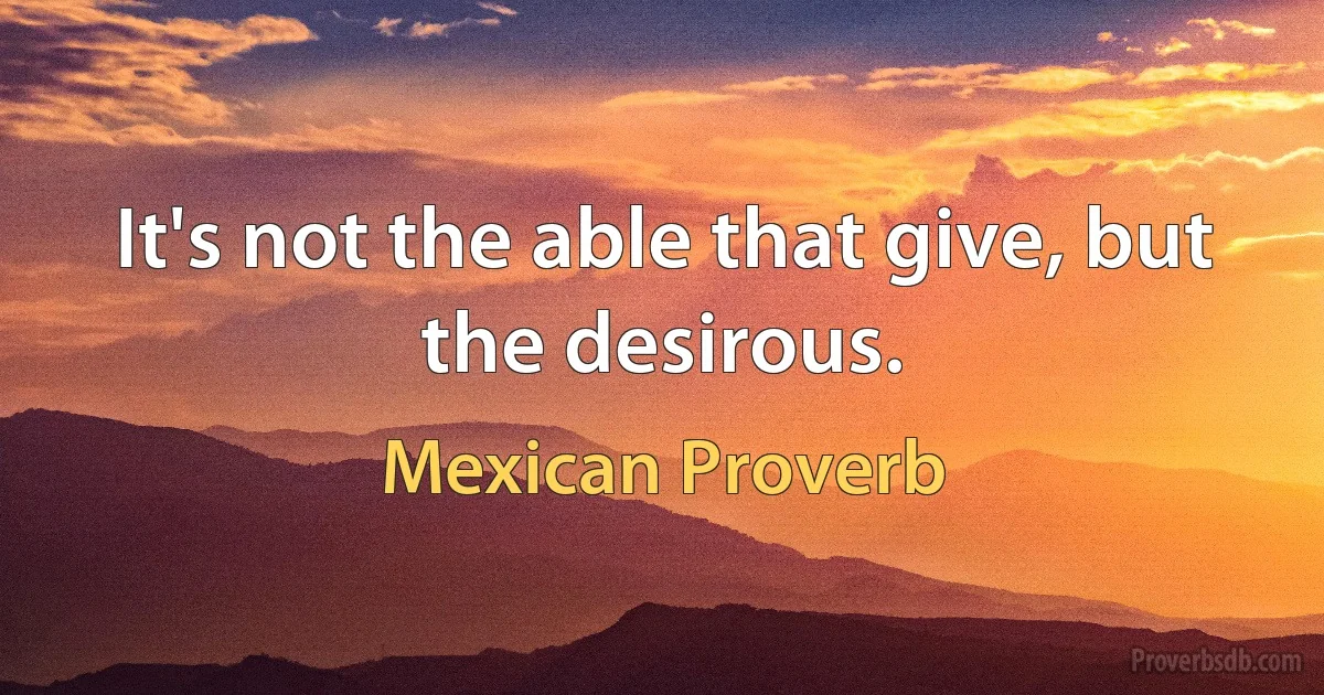 It's not the able that give, but the desirous. (Mexican Proverb)