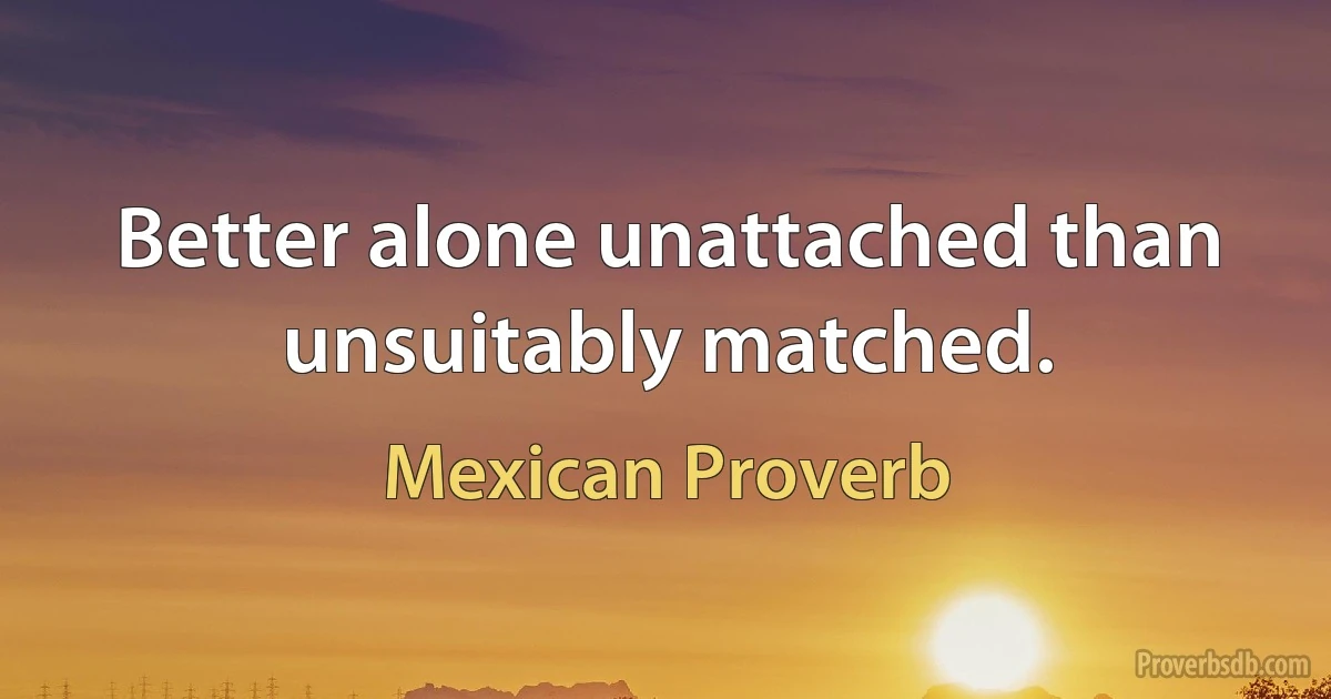 Better alone unattached than unsuitably matched. (Mexican Proverb)