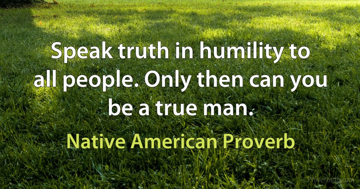 Speak truth in humility to all people. Only then can you be a true man. (Native American Proverb)