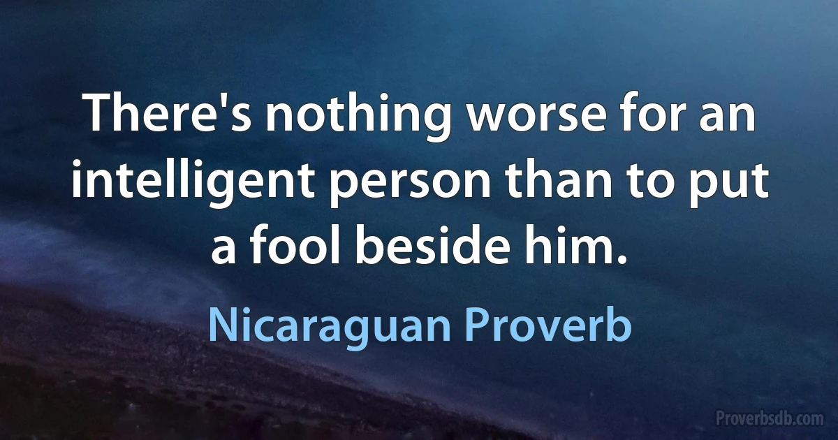 There's nothing worse for an intelligent person than to put a fool beside him. (Nicaraguan Proverb)