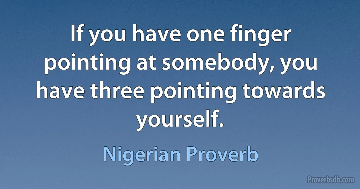 If you have one finger pointing at somebody, you have three pointing towards yourself. (Nigerian Proverb)